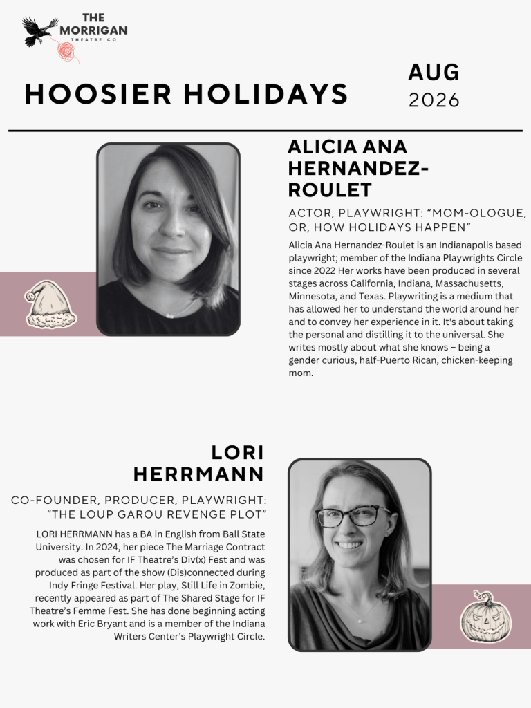 Alicia Ana Hernandez-Roulet:
Actor, Playwright: “Mom-ologue, or, How Holidays Happen” - 
Alicia Ana Hernandez-Roulet is an Indianapolis based playwright; member of the Indiana Playwrights Circle since 2022 Her works have been produced in several stages across California, Indiana, Massachusetts, Minnesota, and Texas. Playwriting is a medium that has allowed her to understand the world around her and to convey her experience in it. It's about taking the personal and distilling it to the universal. She writes mostly about what she knows – being a gender curious, half-Puerto Rican, chicken-keeping mom.

Lori Herrmann: Co-founder, producer, playwright: “The Loup Garou Revenge Plot”
Hoosier Holidays
LORI HERRMANN has a BA in English from Ball State University. In 2024, her piece The Marriage Contract was chosen for IF Theatre’s Div(x) Fest and was produced as part of the show (Dis)connected during Indy Fringe Festival. Her play, Still Life in Zombie, recently appeared as part of The Shared Stage for IF Theatre’s Femme Fest. She has done beginning acting work with Eric Bryant and is a member of the Indiana Writers Center’s Playwright Circle.
